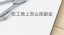 在工地上怎么找副业 可以在工地上做什么副业