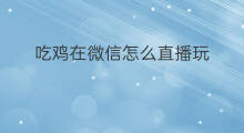 吃鸡在微信怎么直播玩 怎么在微信开直播吃鸡