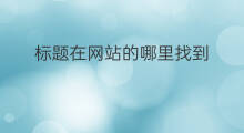 标题在网站的哪里找到 标题在网站的哪里看到