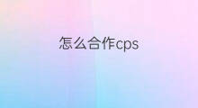 怎么合作cps cps合作是怎么