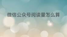 微信公众号阅读量怎么算 公众号阅读量怎么刷