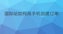 国际站如何用手机创建订单 如何创建国际站