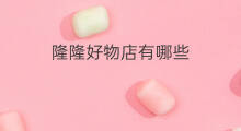 隆隆好物店有哪些 淘宝有哪些好店毕业好物