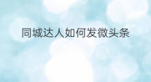同城达人如何发微头条 如何发布同城达人微头条
