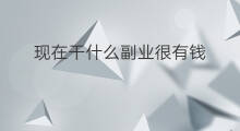 现在干什么副业很有钱 现在干什么副业好点赚钱