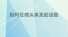 如何在微头条发起话题 怎么在微头条发起话题