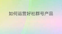 如何运营好社群号产品 如何把社群运营好