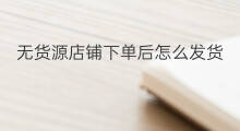 无货源店铺下单后怎么发货 无货源如何发货下单
