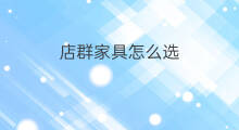 店群家具怎么选 家具店群怎么起群名字