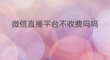微信直播平台不收费吗吗 微信开直播平台好吗收费吗