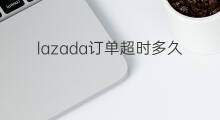 lazada订单超时多久取消 lazada订单能取消吗