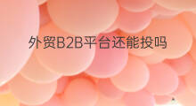 外贸B2B平台还能投吗 外贸b2b平台哪家好