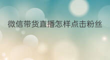 微信带货直播怎样点击粉丝 微信带货直播怎样点击销售