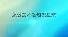 怎么加不起知识星球 知识星球为什么加不上