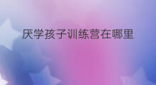 厌学孩子训练营在哪里 江苏孩子训练营哪里有