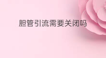 胆管引流需要关闭吗 胆管引流每天更换引流管吗