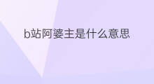 b站阿婆主是什么意思 b站阿婆主怎么赚钱