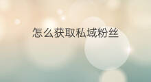 怎么获取私域粉丝 私域线索怎么获取