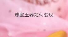 珠宝玉器如何变现 文玩珠宝要怎么变现