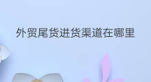 外贸尾货进货渠道在哪里 东莞外贸尾货市场在哪