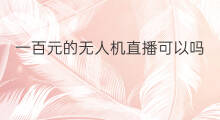 一百元的无人机直播可以吗 一百元的无人机直播能用吗