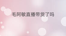 毛阿敏直播带货了吗 毛阿敏开抖音了吗