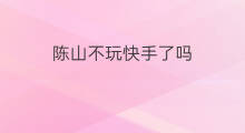 陈山不玩快手了吗 陈山为什么不玩快手