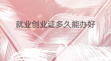 就业创业证多久能办好 就业创业证多久能拿到