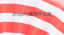 shopify使用什么浏览器 shopify支持什么浏览器