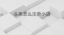 头条怎么注册小店 头条小店怎样注册