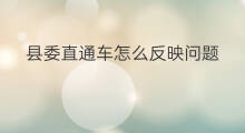 县委直通车怎么反映问题 如何化解直通车矛盾问题
