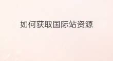 如何获取国际站资源 怎么获取国际站