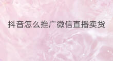 抖音怎么推广微信直播卖货 抖音怎么推广微信直播赚钱