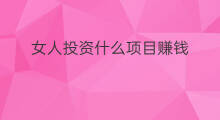 女人投资什么项目赚钱 女人做点什么副业赚钱项目