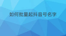 如何批量起抖音号名字 抖音号起号如何设置名字