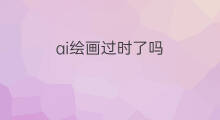 ai绘画过时了吗 吃了吗ai绘画