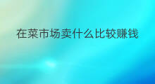 在菜市场卖什么比较赚钱 在菜市场卖什么赚钱