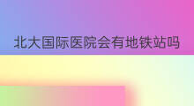 北大国际医院会有地铁站吗 紫云国际有地铁站吗
