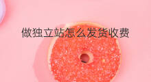 做独立站怎么发货收费 做独立站如何发货
