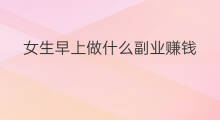女生早上做什么副业赚钱 做什么副业最赚钱女生