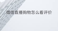 微信直播购物怎么看评价 怎么看微信购物直播