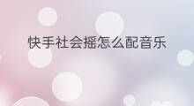 快手社会摇怎么配音乐 快手社会摇音乐怎么弄