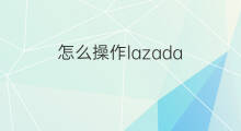 怎么操作lazada lazada平台怎么操作