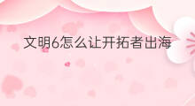 文明6怎么让开拓者出海 文明6商人怎么出海