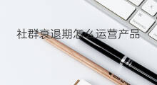 社群衰退期怎么运营产品 社群衰退期怎么运营的
