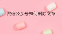 微信公众号如何删除文章 公众号文章如何删除