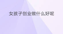 女孩子创业做什么好呢 女孩子创业做什么好