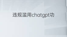 违规滥用chatgpt功能的案例 违规滥用chatgpt功能引发的风险