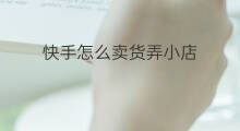 快手怎么卖货弄小店 怎么推快手小店卖货