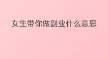 女生带你做副业什么意思 发展什么副业做女生推荐
